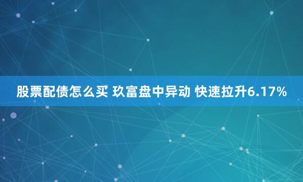 股票配债怎么买 玖富盘中异动 快速拉升6.17%
