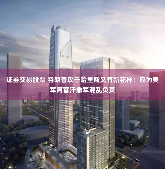 证券交易股票 特朗普攻击哈里斯又有新花样：应为美军阿富汗撤军混乱负责