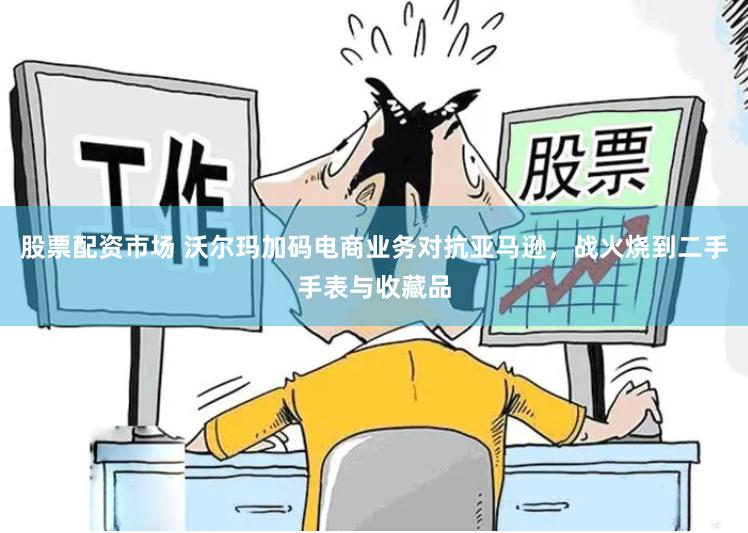 股票配资市场 沃尔玛加码电商业务对抗亚马逊，战火烧到二手手表与收藏品