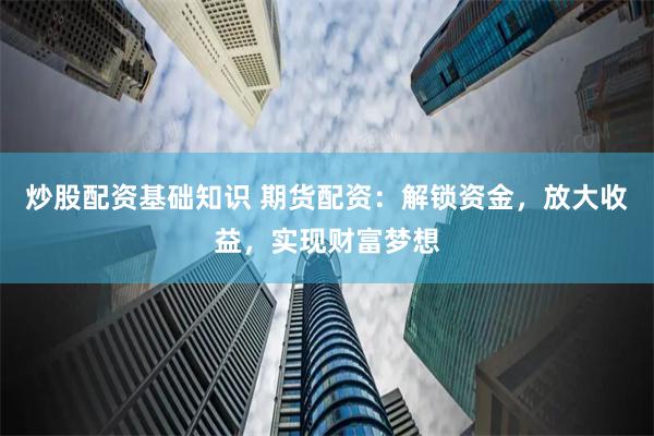 炒股配资基础知识 期货配资：解锁资金，放大收益，实现财富梦想