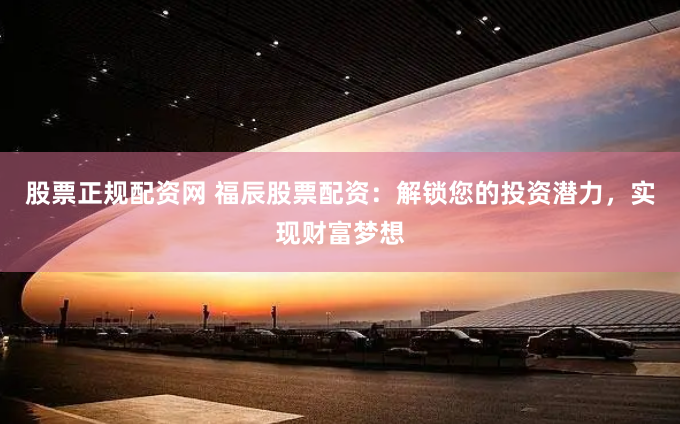 股票正规配资网 福辰股票配资：解锁您的投资潜力，实现财富梦想