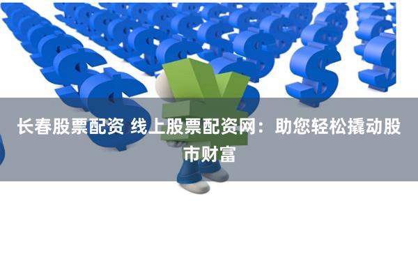 长春股票配资 线上股票配资网：助您轻松撬动股市财富