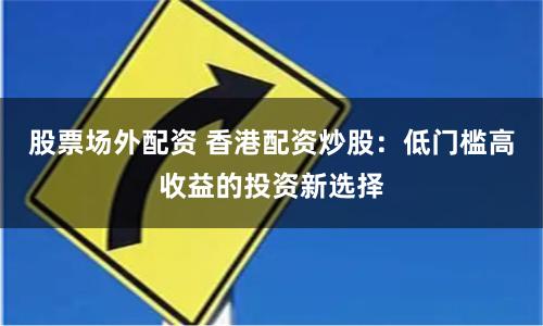 股票场外配资 香港配资炒股：低门槛高收益的投资新选择