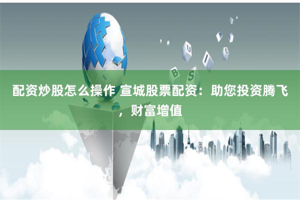 配资炒股怎么操作 宣城股票配资：助您投资腾飞，财富增值