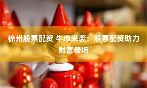 徐州股票配资 牛市来袭：股票配资助力财富倍增