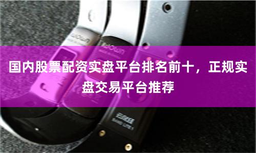 国内股票配资实盘平台排名前十，正规实盘交易平台推荐